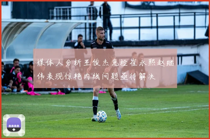 媒体人分析王俊杰免检崔永熙赵继伟表现惊艳内线问题亟待解决