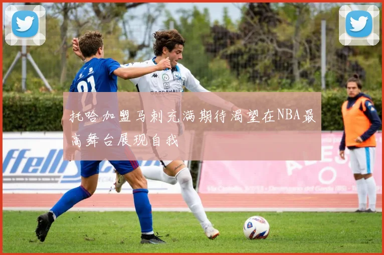 托哈加盟马刺充满期待渴望在NBA最高舞台展现自我