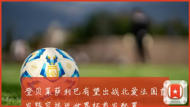 登贝莱萨利巴有望出战北爱法国首发阵容接近世界杯首发配置