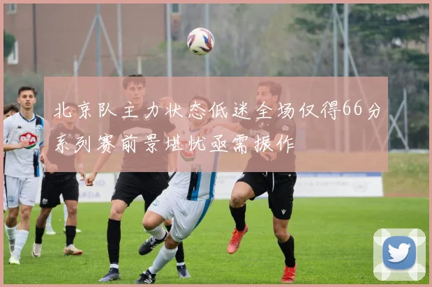 北京队主力状态低迷全场仅得66分系列赛前景堪忧亟需振作