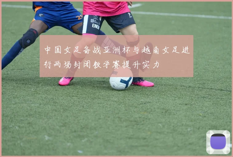 中国女足备战亚洲杯与越南女足进行两场封闭教学赛提升实力