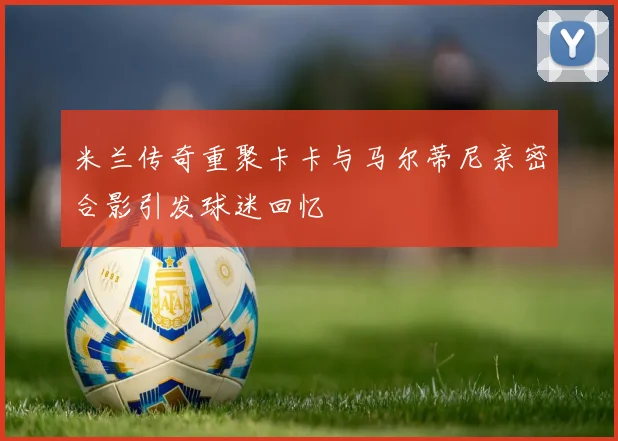 米兰传奇重聚卡卡与马尔蒂尼亲密合影引发球迷回忆