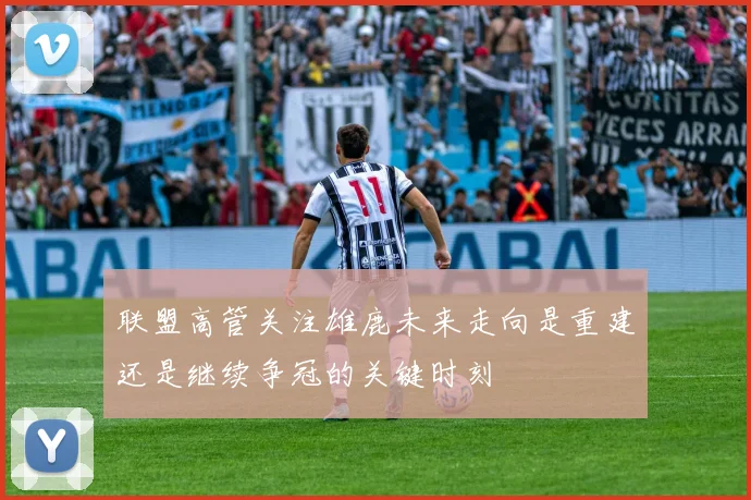 联盟高管关注雄鹿未来走向是重建还是继续争冠的关键时刻