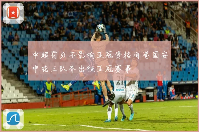 中超罚分不影响亚冠资格海港国安申花三队齐出征亚冠赛事