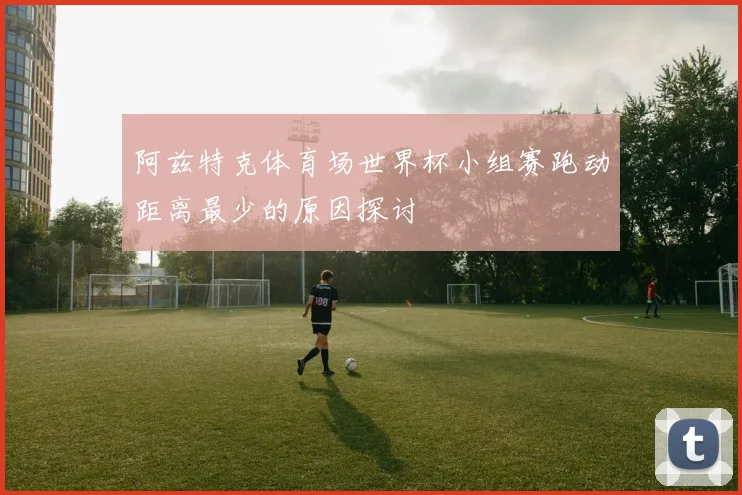 阿兹特克体育场世界杯小组赛跑动距离最少的原因探讨