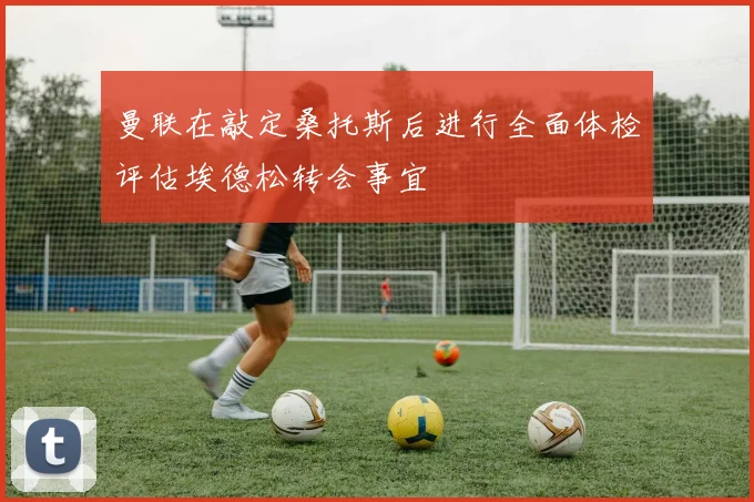 曼联在敲定桑托斯后进行全面体检评估埃德松转会事宜