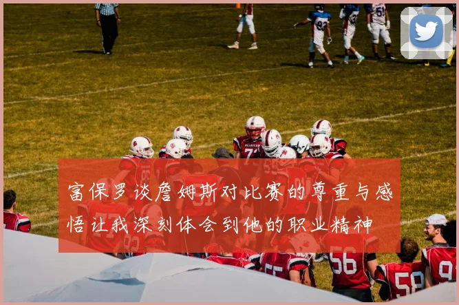 富保罗谈詹姆斯对比赛的尊重与感悟让我深刻体会到他的职业精神