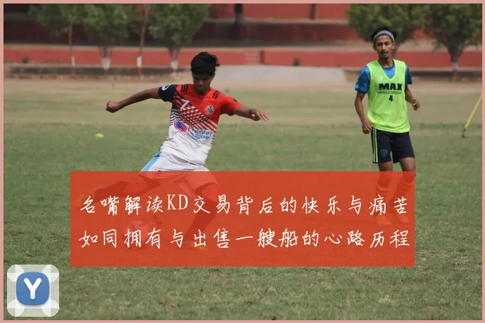 名嘴解读KD交易背后的快乐与痛苦如同拥有与出售一艘船的心路历程