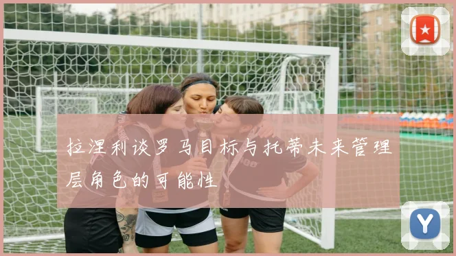 拉涅利谈罗马目标与托蒂未来管理层角色的可能性