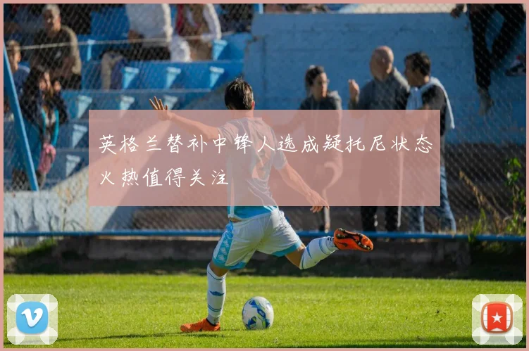 英格兰替补中锋人选成疑托尼状态火热值得关注