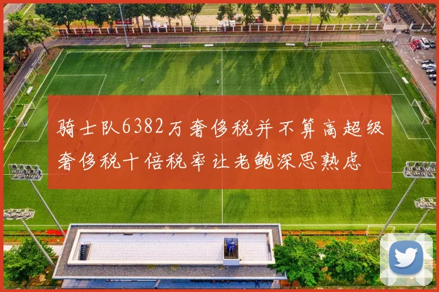 骑士队6382万奢侈税并不算高超级奢侈税十倍税率让老鲍深思熟虑