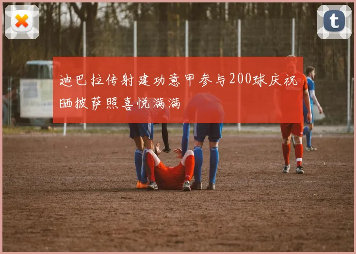 迪巴拉传射建功意甲参与200球庆祝晒披萨照喜悦满满