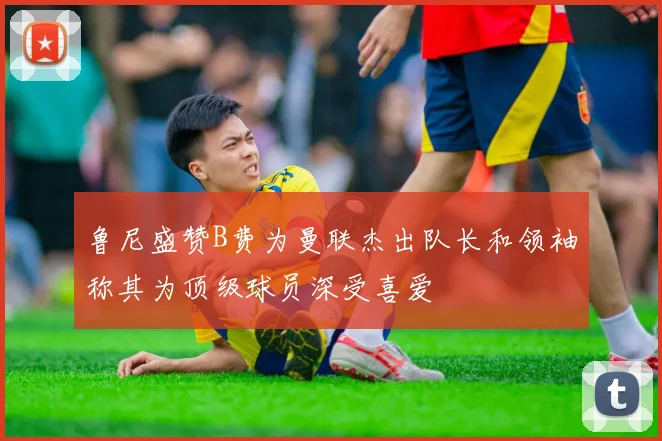 鲁尼盛赞B费为曼联杰出队长和领袖称其为顶级球员深受喜爱