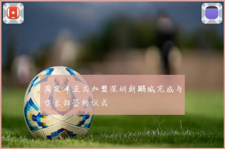 周定洋正式加盟深圳新鹏城完成与俱乐部签约仪式