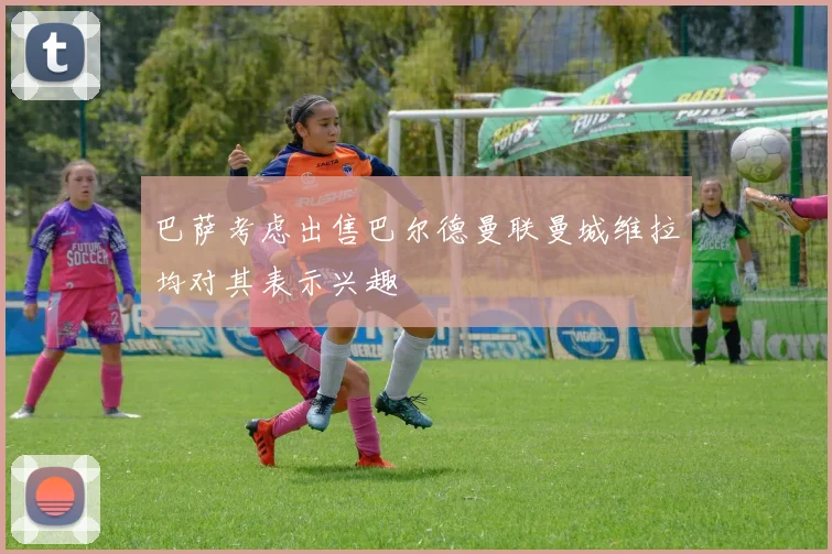 巴萨考虑出售巴尔德曼联曼城维拉均对其表示兴趣