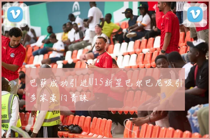 巴萨成功引进U15新星巴尔巴尼吸引多家豪门青睐