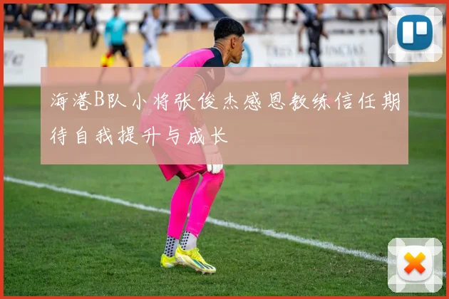 海港B队小将张俊杰感恩教练信任期待自我提升与成长