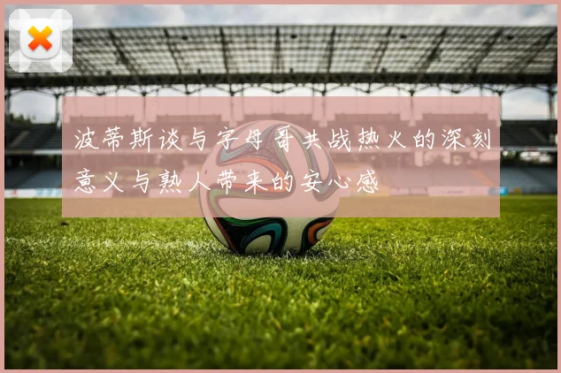 波蒂斯谈与字母哥共战热火的深刻意义与熟人带来的安心感
