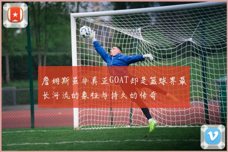 詹姆斯虽非真正GOAT却是篮球界最长河流的象征与持久的传奇