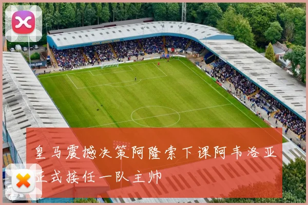 皇马震撼决策阿隆索下课阿韦洛亚正式接任一队主帅
