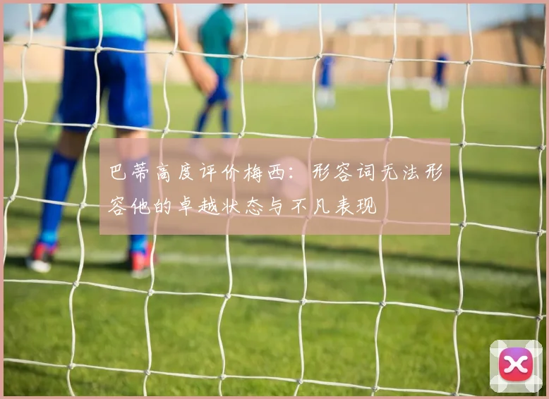 巴蒂高度评价梅西：形容词无法形容他的卓越状态与不凡表现