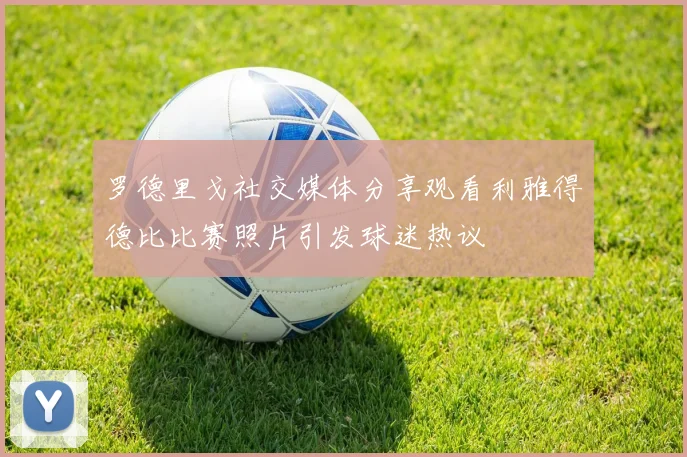 罗德里戈社交媒体分享观看利雅得德比比赛照片引发球迷热议